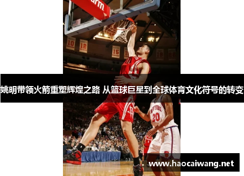 姚明带领火箭重塑辉煌之路 从篮球巨星到全球体育文化符号的转变
