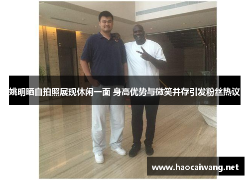 姚明晒自拍照展现休闲一面 身高优势与微笑并存引发粉丝热议