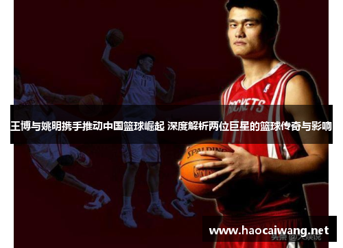王博与姚明携手推动中国篮球崛起 深度解析两位巨星的篮球传奇与影响