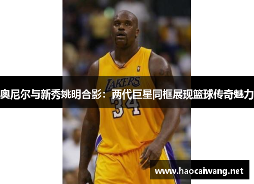 奥尼尔与新秀姚明合影：两代巨星同框展现篮球传奇魅力
