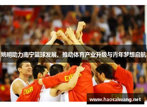 姚明助力南宁篮球发展，推动体育产业升级与青年梦想启航