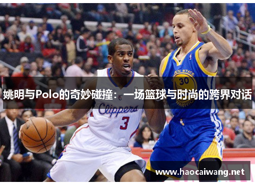 姚明与Polo的奇妙碰撞：一场篮球与时尚的跨界对话