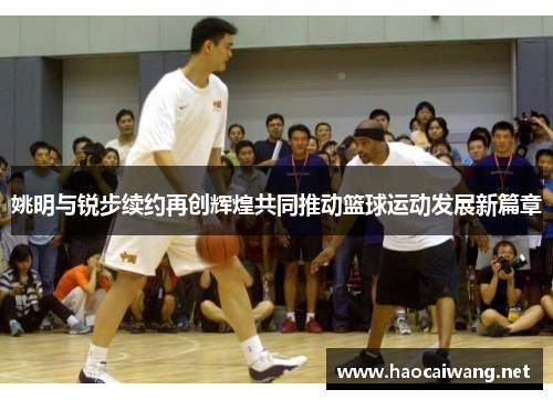 姚明与锐步续约再创辉煌共同推动篮球运动发展新篇章