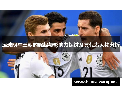足球明星王朝的崛起与影响力探讨及其代表人物分析
