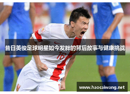 昔日英俊足球明星如今发胖的背后故事与健康挑战
