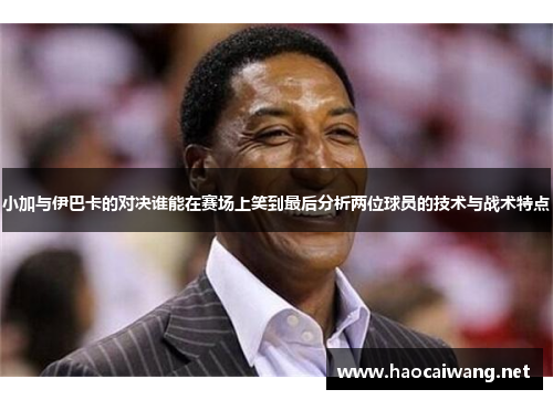 小加与伊巴卡的对决谁能在赛场上笑到最后分析两位球员的技术与战术特点